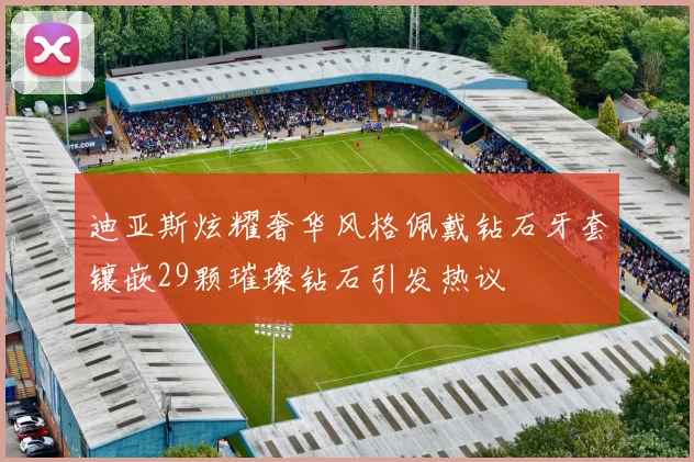 迪亚斯炫耀奢华风格佩戴钻石牙套镶嵌29颗璀璨钻石引发热议