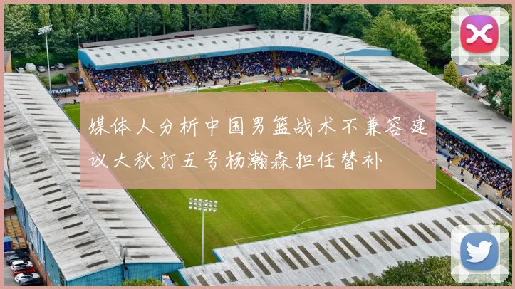 媒体人分析中国男篮战术不兼容建议大秋打五号杨瀚森担任替补