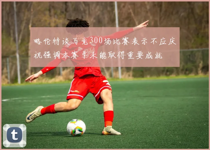 略伦特谈马竞300场比赛表示不应庆祝强调本赛季未能取得重要成就