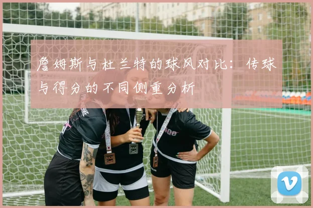詹姆斯与杜兰特的球风对比：传球与得分的不同侧重分析