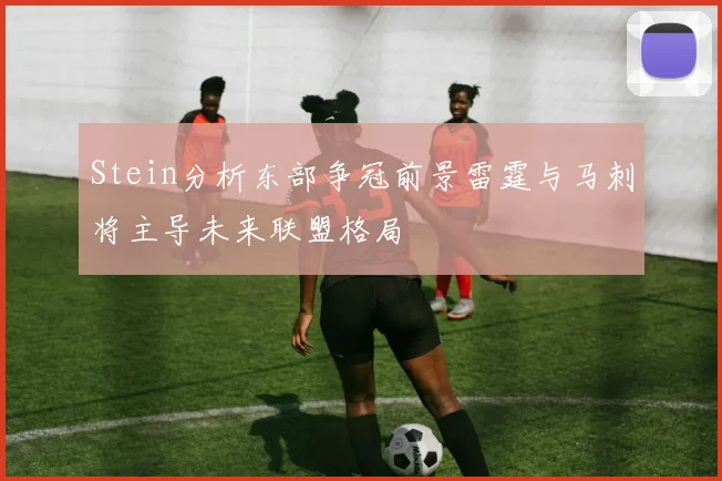 Stein分析东部争冠前景雷霆与马刺将主导未来联盟格局