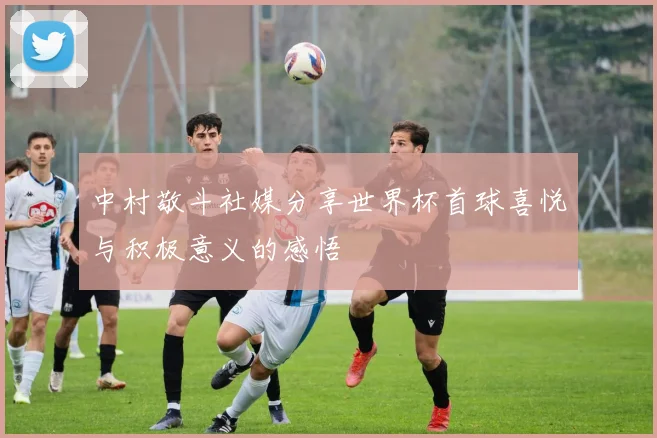 中村敬斗社媒分享世界杯首球喜悦与积极意义的感悟