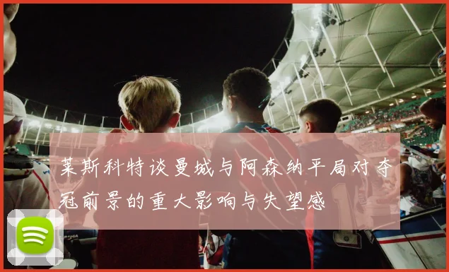 莱斯科特谈曼城与阿森纳平局对夺冠前景的重大影响与失望感
