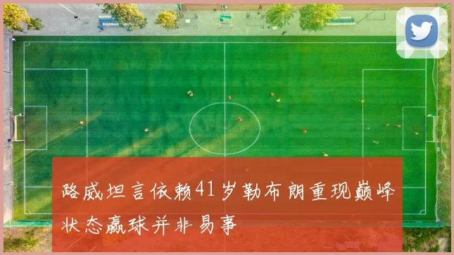 路威坦言依赖41岁勒布朗重现巅峰状态赢球并非易事