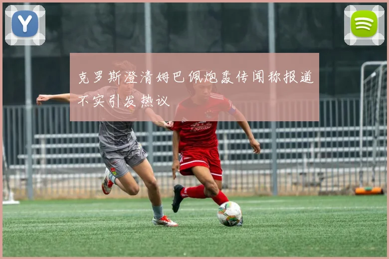 克罗斯澄清姆巴佩炮轰传闻称报道不实引发热议