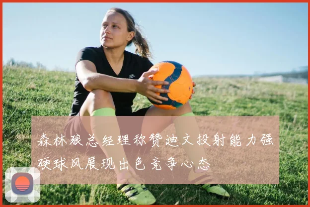 森林狼总经理称赞迪文投射能力强硬球风展现出色竞争心态