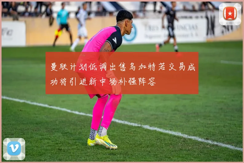 曼联计划低调出售乌加特若交易成功将引进新中场补强阵容