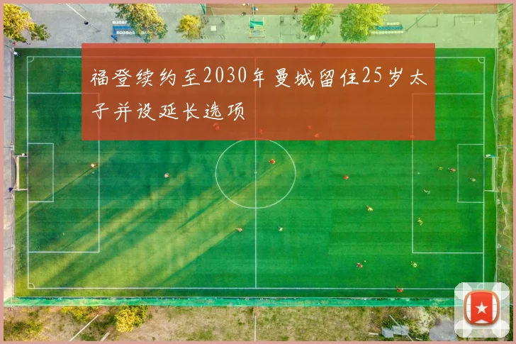 福登续约至2030年曼城留住25岁太子并设延长选项