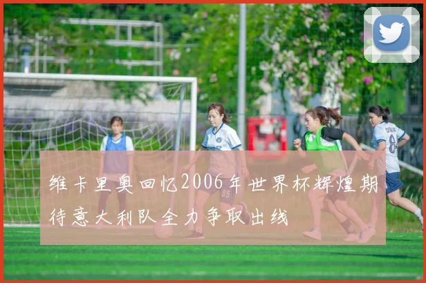 维卡里奥回忆2006年世界杯辉煌期待意大利队全力争取出线