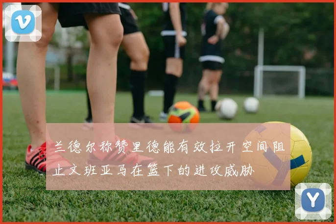 兰德尔称赞里德能有效拉开空间阻止文班亚马在篮下的进攻威胁
