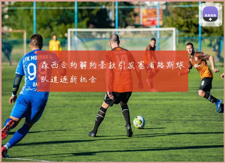 森西合约解约条款引发塞浦路斯球队追逐新机会