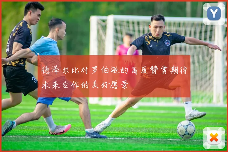 德泽尔比对罗伯逊的高度赞赏期待未来合作的美好愿景