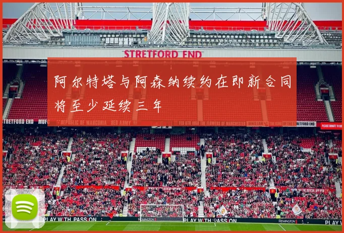 阿尔特塔与阿森纳续约在即新合同将至少延续三年