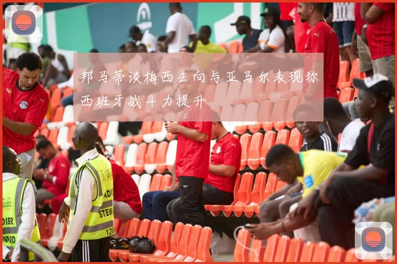 邦马蒂谈梅西去向与亚马尔表现称西班牙战斗力提升