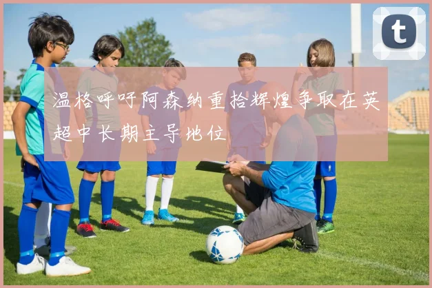 温格呼吁阿森纳重拾辉煌争取在英超中长期主导地位