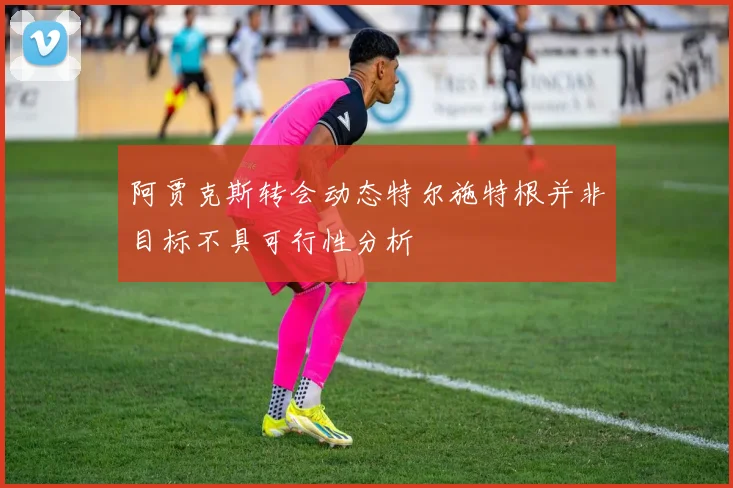 阿贾克斯转会动态特尔施特根并非目标不具可行性分析