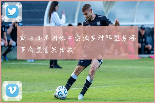 斯卡洛尼训练中尝试多种阵型劳塔罗有望首发出战